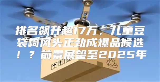 排名飙升超17万，儿童豆袋椅风头正劲成爆品候选！？前景展望至2025年