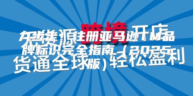 九步走！注册亚马逊TM品牌标识完全指南2025版