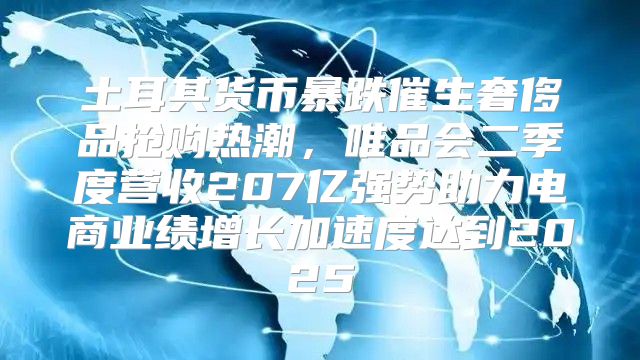 土耳其货币暴跌催生奢侈品抢购热潮，唯品会二季度营收207亿强势助力电商业绩增长加速度达到2025