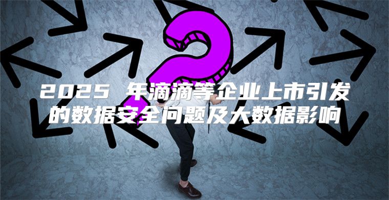 2025 年滴滴等企业上市引发的数据安全问题及大数据影响