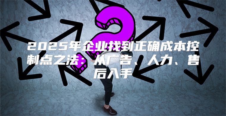 2025年企业找到正确成本控制点之法：从广告、人力、售后入手
