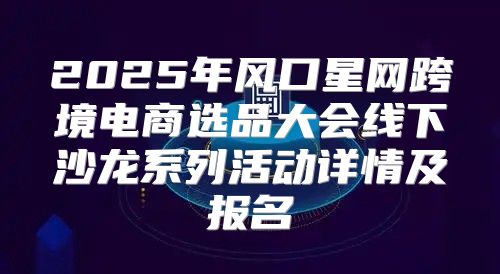 2025年风口星网跨境电商选品大会线下沙龙系列活动详情及报名