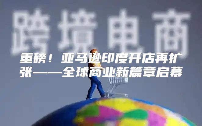 重磅！亚马逊印度开店再扩张——全球商业新篇章启幕