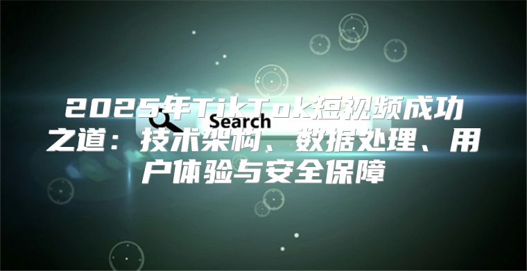 2025年TikTok短视频成功之道：技术架构、数据处理、用户体验与安全保障