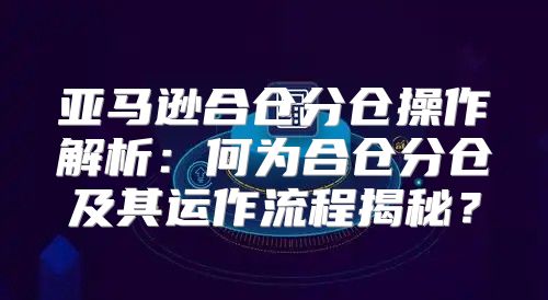 亚马逊合仓分仓操作解析：何为合仓分仓及其运作流程揭秘？