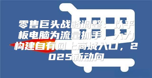 零售巨头战略调整：以平板电脑为流量抓手，大力构建自有网上商城入口，2025新动向