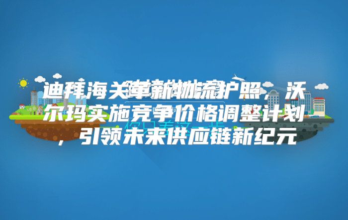 迪拜海关革新物流护照，沃尔玛实施竞争价格调整计划，引领未来供应链新纪元