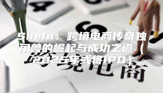 SheIn：跨境电商传奇独角兽的崛起与成功之道2025年或将IPO