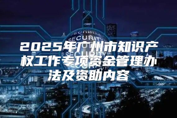 2025年广州市知识产权工作专项资金管理办法及资助内容