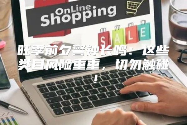 旺季前夕警钟长鸣：这些类目风险重重，切勿触碰！