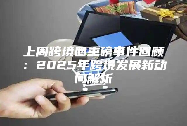 上周跨境圈重磅事件回顾：2025年跨境发展新动向解析