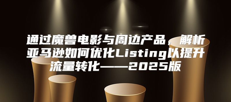 通过魔兽电影与周边产品，解析亚马逊如何优化Listing以提升流量转化——2025版