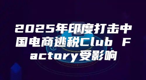 2025年印度打击中国电商逃税Club Factory受影响