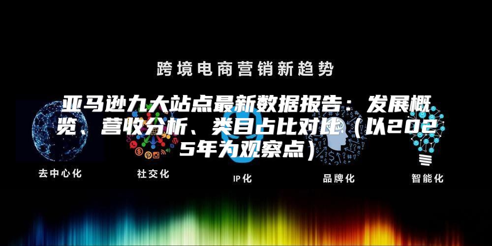 亚马逊九大站点最新数据报告：发展概览、营收分析、类目占比对比以2025年为观察点