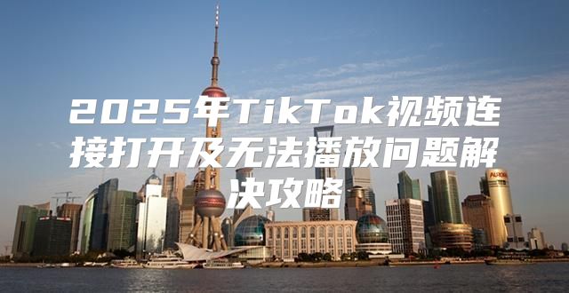 2025年TikTok视频连接打开及无法播放问题解决攻略