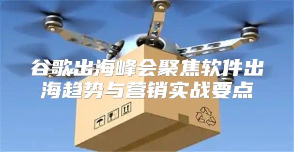 谷歌出海峰会聚焦软件出海趋势与营销实战要点