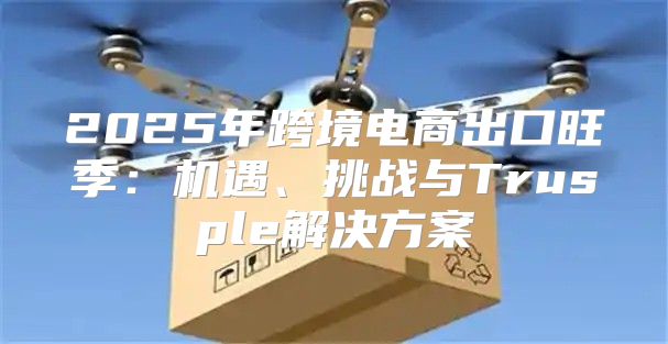 2025年跨境电商出口旺季：机遇、挑战与Trusple解决方案