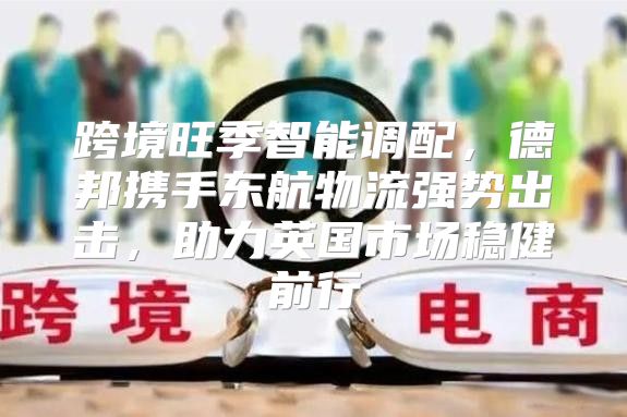 跨境旺季智能调配，德邦携手东航物流强势出击，助力英国市场稳健前行