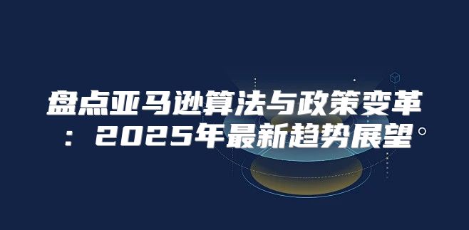 盘点亚马逊算法与政策变革：2025年最新趋势展望