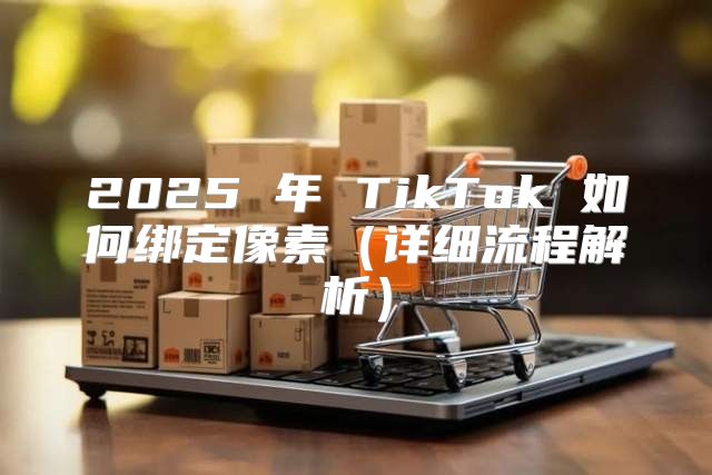 2025 年 TikTok 如何绑定像素详细流程解析