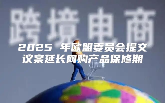 2025 年欧盟委员会提交议案延长网购产品保修期