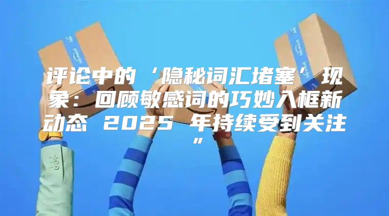 评论中的‘隐秘词汇堵塞’现象：回顾敏感词的巧妙入框新动态 2025 年持续受到关注”
