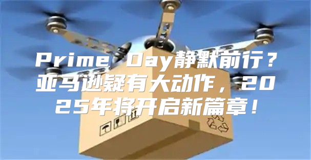 Prime Day静默前行？亚马逊疑有大动作，2025年将开启新篇章！