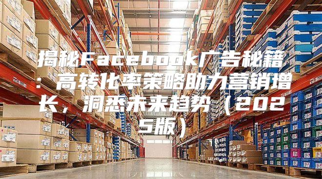 揭秘Facebook广告秘籍：高转化率策略助力营销增长，洞悉未来趋势2025版