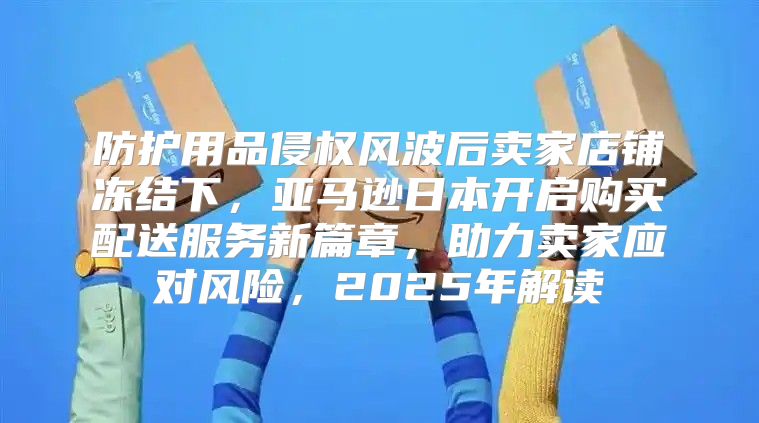 防护用品侵权风波后卖家店铺冻结下，亚马逊日本开启购买配送服务新篇章，助力卖家应对风险，2025年解读