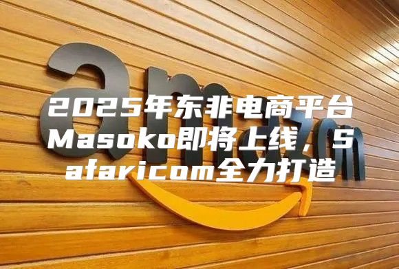 2025年东非电商平台Masoko即将上线，Safaricom全力打造