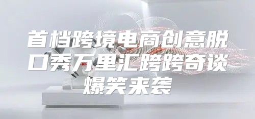 首档跨境电商创意脱口秀万里汇跨跨奇谈爆笑来袭