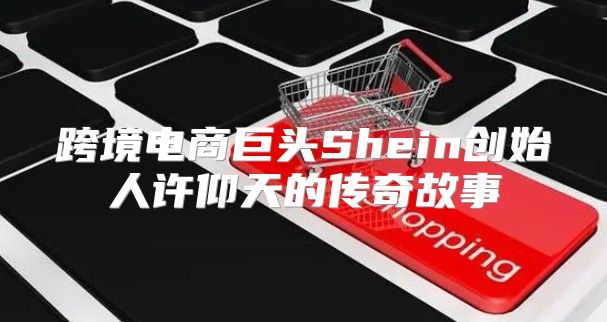 跨境电商巨头Shein创始人许仰天的传奇故事