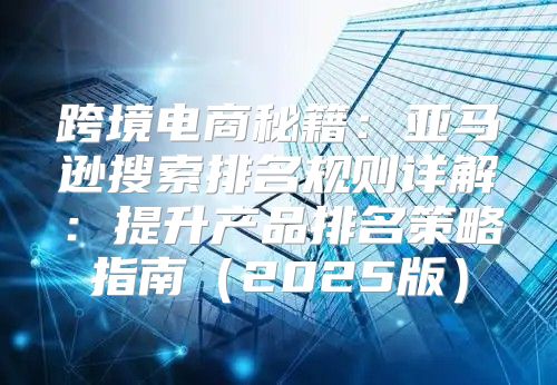跨境电商秘籍：亚马逊搜索排名规则详解：提升产品排名策略指南2025版