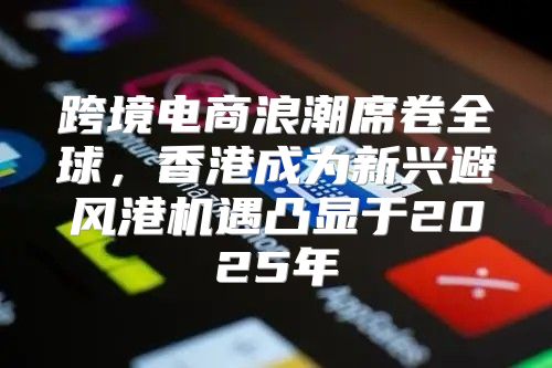跨境电商浪潮席卷全球，香港成为新兴避风港机遇凸显于2025年