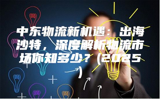 中东物流新机遇：出海沙特，深度解析物流市场你知多少？(2025)