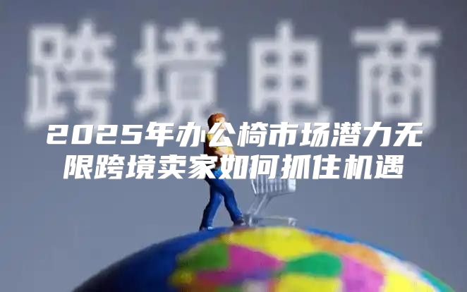 2025年办公椅市场潜力无限跨境卖家如何抓住机遇