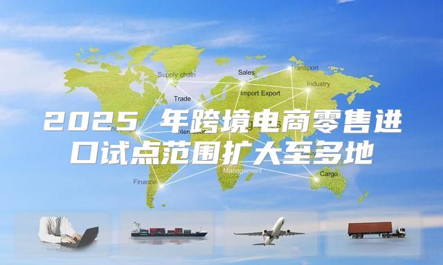 2025 年跨境电商零售进口试点范围扩大至多地