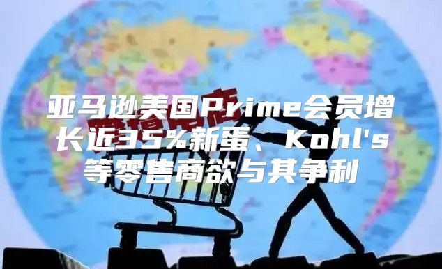 亚马逊美国Prime会员增长近35%新蛋、Kohl's等零售商欲与其争利