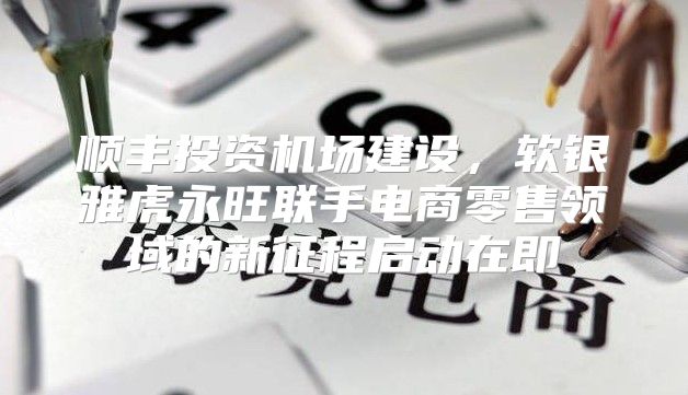 顺丰投资机场建设，软银雅虎永旺联手电商零售领域的新征程启动在即