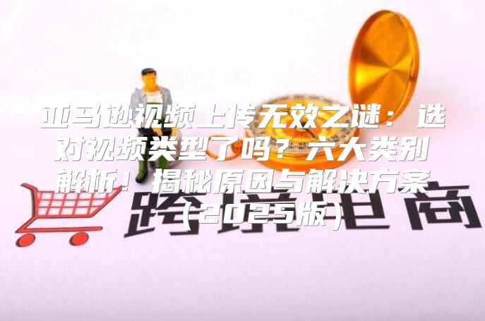 亚马逊视频上传无效之谜：选对视频类型了吗？六大类别解析！揭秘原因与解决方案2025版
