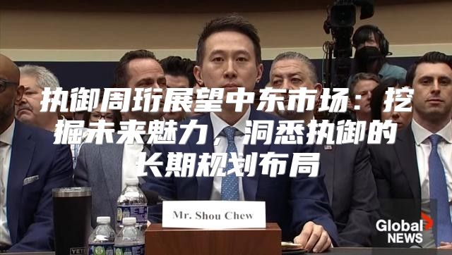 执御周珩展望中东市场：挖掘未来魅力，洞悉执御的长期规划布局