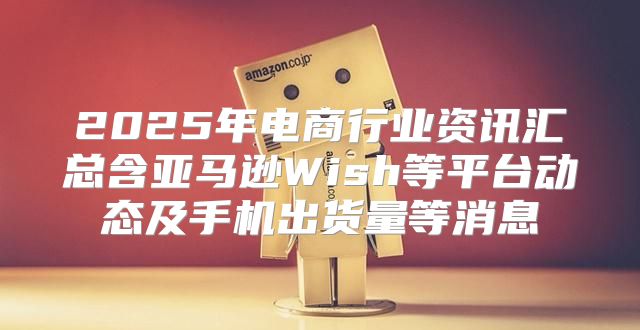 2025年电商行业资讯汇总含亚马逊Wish等平台动态及手机出货量等消息