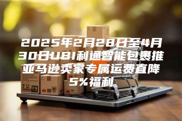2025年2月28日至4月30日UBI利通智能包裹推亚马逊卖家专属运费直降5%福利