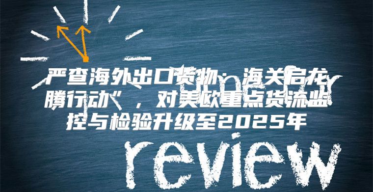 严查海外出口货物：海关启龙腾行动”，对美欧重点货流监控与检验升级至2025年
