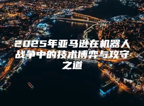 2025年亚马逊在机器人战争中的技术博弈与攻守之道