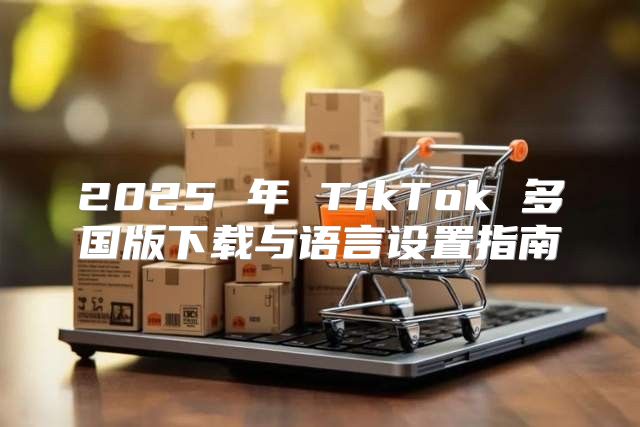 2025 年 TikTok 多国版下载与语言设置指南