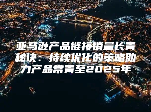 亚马逊产品链接销量长青秘诀：持续优化的策略助力产品常青至2025年