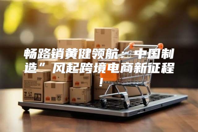 畅路销黄健领航：中国制造”风起跨境电商新征程！