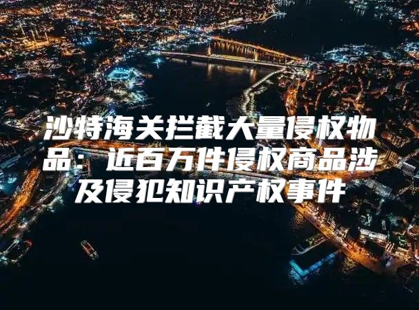 沙特海关拦截大量侵权物品：近百万件侵权商品涉及侵犯知识产权事件