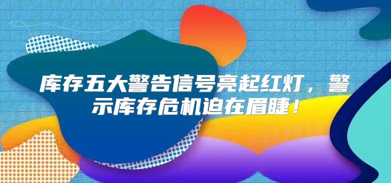 库存五大警告信号亮起红灯，警示库存危机迫在眉睫！